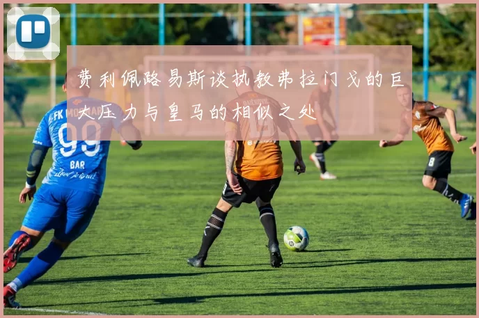 费利佩路易斯谈执教弗拉门戈的巨大压力与皇马的相似之处