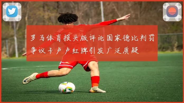 罗马体育报头版评论国家德比判罚争议卡卢卢红牌引发广泛质疑