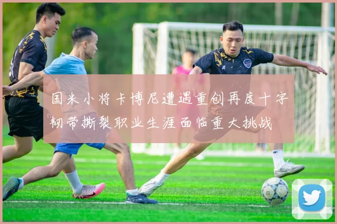 国米小将卡博尼遭遇重创再度十字韧带撕裂职业生涯面临重大挑战