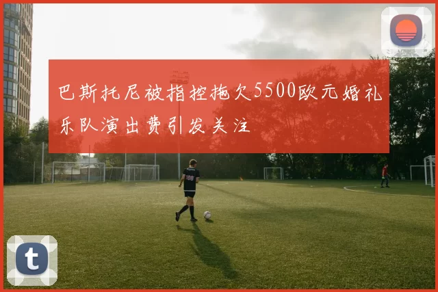巴斯托尼被指控拖欠5500欧元婚礼乐队演出费引发关注