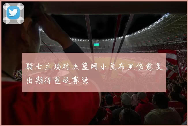 骑士主场对决篮网小莫布里伤愈复出期待重返赛场