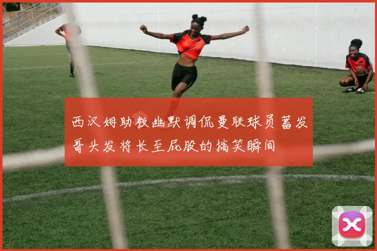 西汉姆助教幽默调侃曼联球员蓄发哥头发将长至屁股的搞笑瞬间