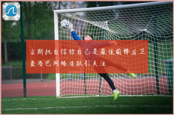 古斯托自信称自己是最佳前锋后卫查洛巴网络活跃引关注