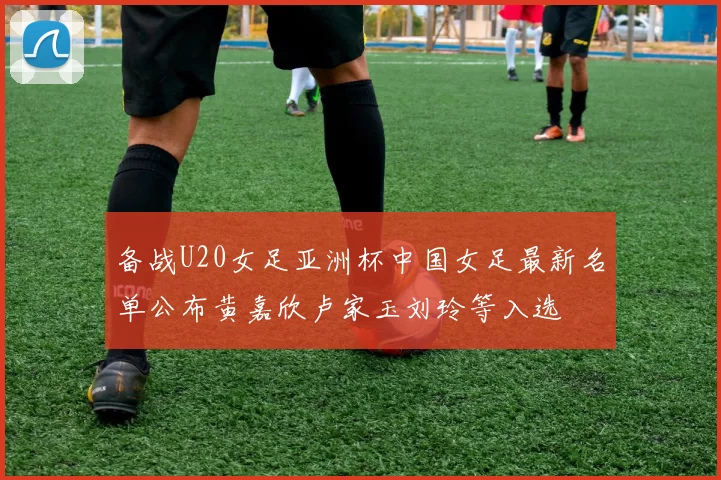 备战U20女足亚洲杯中国女足最新名单公布黄嘉欣卢家玉刘玲等入选