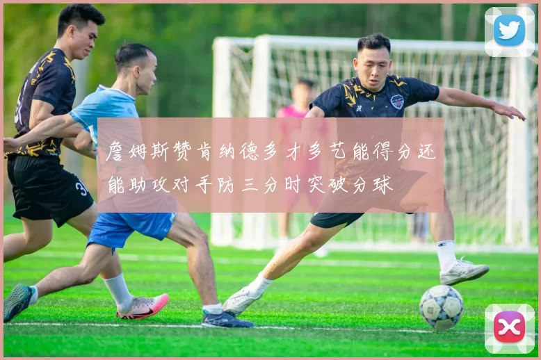 詹姆斯赞肯纳德多才多艺能得分还能助攻对手防三分时突破分球