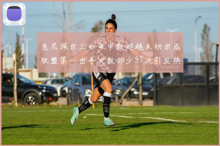 克尼佩尔三分命中数超越米切尔成联盟第一出手次数却少57次引发热议