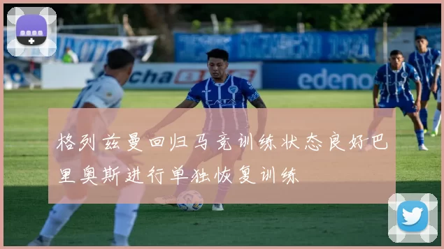 格列兹曼回归马竞训练状态良好巴里奥斯进行单独恢复训练
