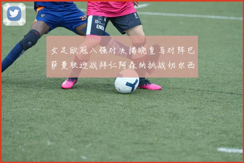 女足欧冠八强对决揭晓皇马对阵巴萨曼联迎战拜仁阿森纳挑战切尔西