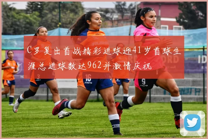 C罗复出首战精彩进球迎41岁首球生涯总进球数达962并激情庆祝