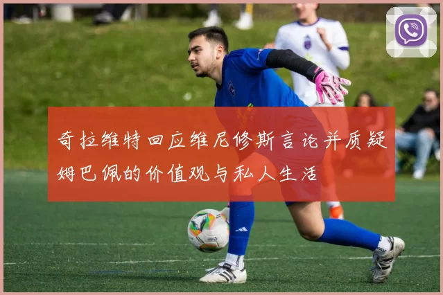 奇拉维特回应维尼修斯言论并质疑姆巴佩的价值观与私人生活