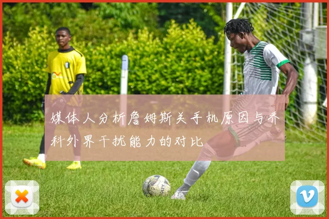 媒体人分析詹姆斯关手机原因与乔科外界干扰能力的对比