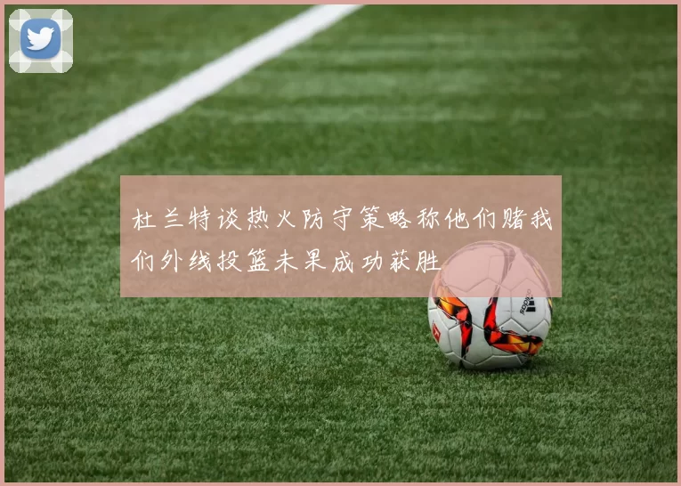 杜兰特谈热火防守策略称他们赌我们外线投篮未果成功获胜