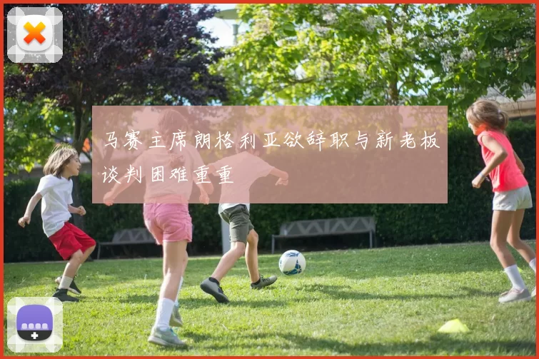 马赛主席朗格利亚欲辞职与新老板谈判困难重重