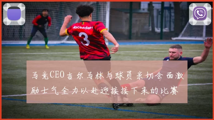 马竞CEO吉尔马林与球员亲切会面激励士气全力以赴迎接接下来的比赛