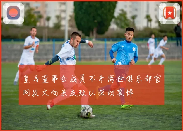 皇马董事会成员不幸离世俱乐部官网发文向亲友致以深切哀悼