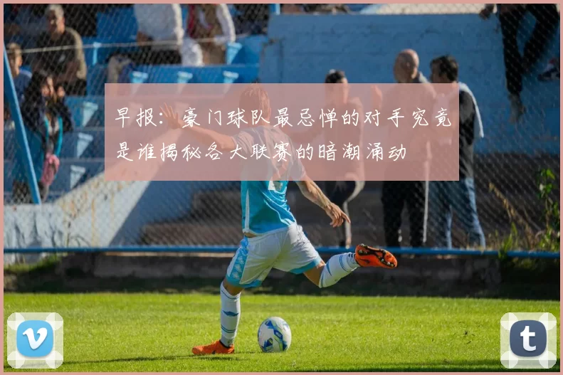 早报：豪门球队最忌惮的对手究竟是谁揭秘各大联赛的暗潮涌动