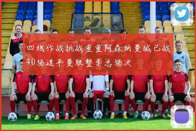 四线作战挑战重重阿森纳曼城已战40场追平曼联整季总场次